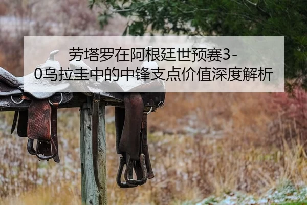 劳塔罗在阿根廷世预赛3-0乌拉圭中的中锋支点价值深度解析