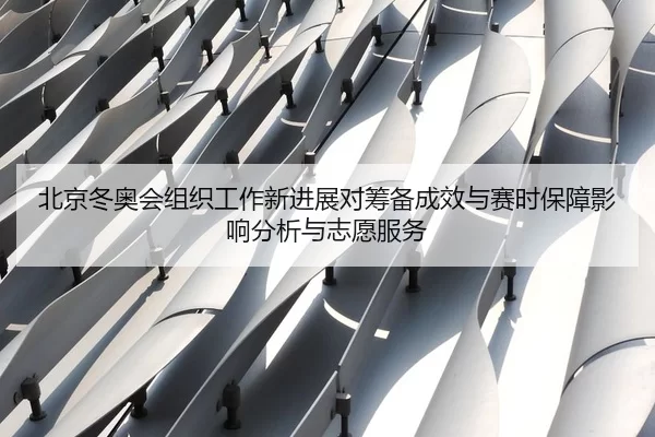 北京冬奥会组织工作新进展对筹备成效与赛时保障影响分析与志愿服务