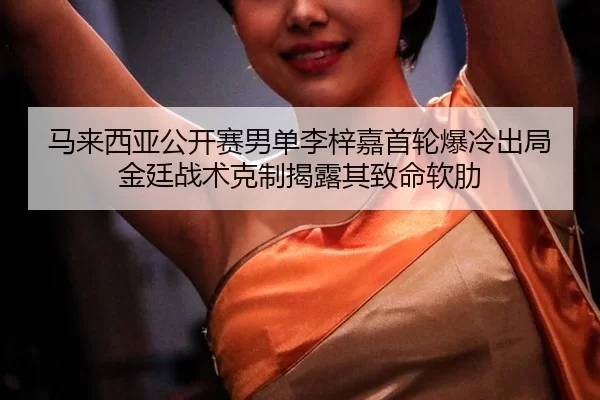 马来西亚公开赛男单李梓嘉首轮爆冷出局 金廷战术克制揭露其致命软肋